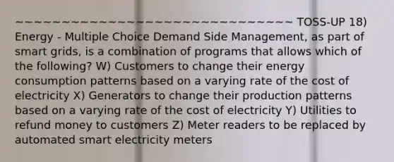 ~~~~~~~~~~~~~~~~~~~~~~~~~~~~~~ TOSS-UP 18) Energy - Multiple Choice Demand Side Management, as part of smart grids, is a combination of programs that allows which of the following? W) Customers to change their energy consumption patterns based on a varying rate of the cost of electricity X) Generators to change their production patterns based on a varying rate of the cost of electricity Y) Utilities to refund money to customers Z) Meter readers to be replaced by automated smart electricity meters