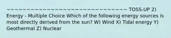 ~~~~~~~~~~~~~~~~~~~~~~~~~~~~~~ TOSS-UP 2) Energy - Multiple Choice Which of the following energy sources is most directly derived from the sun? W) Wind X) Tidal energy Y) Geothermal Z) Nuclear