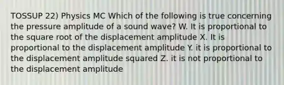 TOSSUP 22) Physics MC Which of the following is true concerning the pressure amplitude of a sound wave? W. It is proportional to the square root of the displacement amplitude X. It is proportional to the displacement amplitude Y. it is proportional to the displacement amplitude squared Z. it is not proportional to the displacement amplitude