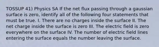 TOSSUP 41) Physics SA If the net flux passing through a gaussian surface is zero, identify all of the following four statements that must be true. I. There are no charges inside the surface II. The net charge inside the surface is zero III. The electric field is zero everywhere on the surface IV. The number of electric field lines entering the surface equals the number leaving the surface.