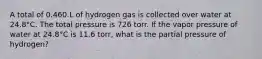 A total of 0.460 L of hydrogen gas is collected over water at 24.8°C. The total pressure is 726 torr. If the vapor pressure of water at 24.8°C is 11.6 torr, what is the partial pressure of hydrogen?