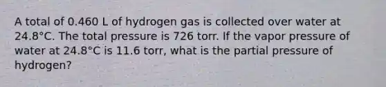 A total of 0.460 L of hydrogen gas is collected over water at 24.8°C. The total pressure is 726 torr. If the vapor pressure of water at 24.8°C is 11.6 torr, what is the partial pressure of hydrogen?