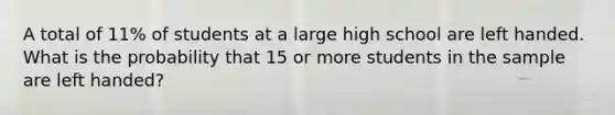 A total of 11% of students at a large high school are left handed. What is the probability that 15 or more students in the sample are left handed?