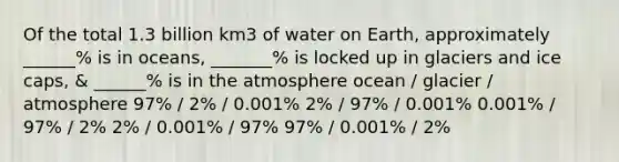 Of the total 1.3 billion km3 of water on Earth, approximately ______% is in oceans, _______% is locked up in glaciers and ice caps, & ______% is in the atmosphere ocean / glacier / atmosphere 97% / 2% / 0.001% 2% / 97% / 0.001% 0.001% / 97% / 2% 2% / 0.001% / 97% 97% / 0.001% / 2%