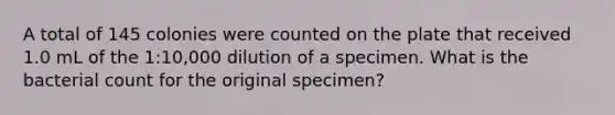 A total of 145 colonies were counted on the plate that received 1.0 mL of the 1:10,000 dilution of a specimen. What is the bacterial count for the original specimen?