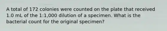 A total of 172 colonies were counted on the plate that received 1.0 mL of the 1:1,000 dilution of a specimen. What is the bacterial count for the original specimen?