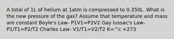 A total of 1L of helium at 1atm is compressed to 0.350L. What is the new pressure of the gas? Assume that temperature and mass are constant Boyle's Law- P1V1=P2V2 Gay lussac's Law- P1/T1=P2/T2 Charles Law- V1/T1=V2/T2 K=^c +273