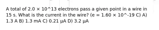 A total of 2.0 × 10^13 electrons pass a given point in a wire in 15 s. What is the current in the wire? (e = 1.60 × 10^-19 C) A) 1.3 A B) 1.3 mA C) 0.21 μA D) 3.2 μA