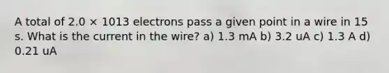 A total of 2.0 × 1013 electrons pass a given point in a wire in 15 s. What is the current in the wire? a) 1.3 mA b) 3.2 uA c) 1.3 A d) 0.21 uA