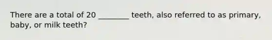 There are a total of 20 ________ teeth, also referred to as primary, baby, or milk teeth?