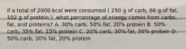 if a total of 2000 kcal were consumed ( 250 g of carb, 66 g of fat, 102 g of protein ). what percentage of energy comes from carbs, fat, and proteins? A. 30% carb, 50% fat, 20% protein B. 50% carb, 35% fat, 15% protein C. 20% carb, 30% fat, 50% protein D. 50% carb, 30% fat, 20% protein