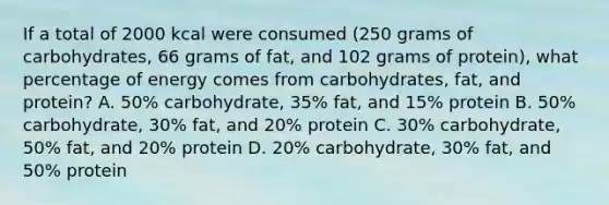 If a total of 2000 kcal were consumed (250 grams of carbohydrates, 66 grams of fat, and 102 grams of protein), what percentage of energy comes from carbohydrates, fat, and protein? A. 50% carbohydrate, 35% fat, and 15% protein B. 50% carbohydrate, 30% fat, and 20% protein C. 30% carbohydrate, 50% fat, and 20% protein D. 20% carbohydrate, 30% fat, and 50% protein