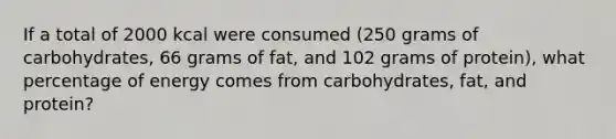 If a total of 2000 kcal were consumed (250 grams of carbohydrates, 66 grams of fat, and 102 grams of protein), what percentage of energy comes from carbohydrates, fat, and protein?