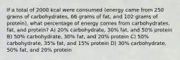 If a total of 2000 kcal were consumed (energy came from 250 grams of carbohydrates, 66 grams of fat, and 102 grams of protein), what percentage of energy comes from carbohydrates, fat, and protein? A) 20% carbohydrate, 30% fat, and 50% protein B) 50% carbohydrate, 30% fat, and 20% protein C) 50% carbohydrate, 35% fat, and 15% protein D) 30% carbohydrate, 50% fat, and 20% protein