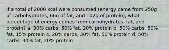 If a total of 2000 kcal were consumed (energy came from 250g of carbohydrates, 66g of fat, and 102g of protein), what percentage of energy comes from carbohydrates, fat, and protein? a. 30% carbs, 50% fat, 20% protein b. 50% carbs, 50% fat, 15% protein c. 20% carbs, 30% fat, 50% protein d. 50% carbs, 30% fat, 20% protein