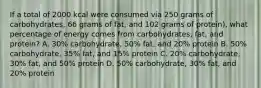 If a total of 2000 kcal were consumed via 250 grams of carbohydrates, 66 grams of fat, and 102 grams of protein), what percentage of energy comes from carbohydrates, fat, and protein? A. 30% carbohydrate, 50% fat, and 20% protein B. 50% carbohydrate, 35% fat, and 15% protein C. 20% carbohydrate, 30% fat, and 50% protein D. 50% carbohydrate, 30% fat, and 20% protein