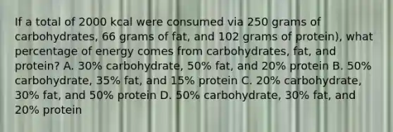 If a total of 2000 kcal were consumed via 250 grams of carbohydrates, 66 grams of fat, and 102 grams of protein), what percentage of energy comes from carbohydrates, fat, and protein? A. 30% carbohydrate, 50% fat, and 20% protein B. 50% carbohydrate, 35% fat, and 15% protein C. 20% carbohydrate, 30% fat, and 50% protein D. 50% carbohydrate, 30% fat, and 20% protein