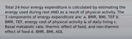 Total 24-hour energy expenditure is calculated by estimating the energy used during rest AND as a result of physical activity. The 3 components of energy expenditure are: a. BMR, BMI, TEF b. BMR, TEF, energy cost of physical activity & of daily living c. Basal metabolic rate, thermic effect of food, and non-thermic effect of food d. BMR, BMI, ADL