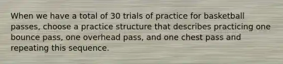 When we have a total of 30 trials of practice for basketball passes, choose a practice structure that describes practicing one bounce pass, one overhead pass, and one chest pass and repeating this sequence.