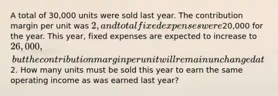 A total of 30,000 units were sold last year. The contribution margin per unit was 2, and total fixed expenses were20,000 for the year. This year, fixed expenses are expected to increase to 26,000, but the contribution margin per unit will remain unchanged at2. How many units must be sold this year to earn the same operating income as was earned last year?