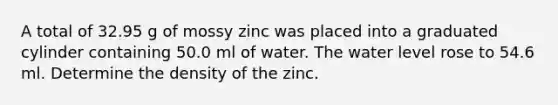 A total of 32.95 g of mossy zinc was placed into a graduated cylinder containing 50.0 ml of water. The water level rose to 54.6 ml. Determine the density of the zinc.