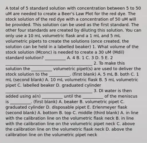 A total of 5 standard solution with concentration between 5 to 50 uM are needed to create a Beer's Law Plot for the red dye. The stock solution of the red dye with a concentration of 50 uM will be provided. This solution can be used as the first standard. The other four standards are created by diluting this solution. You can only use a 10 mL volumetric flask and a 1 mL and 5 mL volumetric pipets to create the solutions (once created, the solution can be held in a labelled beaker) 1. What volume of the stock solution (Mconc) is needed to create a 30 uM (Mdil) standard solution? __________ A. 4 B. 1 C. 3 D. 5 E. 2 __________________________________________ 2. To make this solution the __________ volumetric pipet(s) are used to deliver the stock solution to the __________. (first blank) A. 5 mL B. both C. 1 mL (second blank) A. 10 mL volumetric flask B. 5 mL volumetric pipet C. labelled beaker D. graduated cylinder __________________________________________ 3. DI water is then added using a(n) __________ until the __________ of the meniscus is __________. (first blank) A. beaker B. volumetric pipet C. graduated cylinder D. disposable pipet E. Erlenmeyer flask (second blank) A. bottom B. top C. middle (third blank) A. in line with the calibration line on the volumetric flask neck B. in line with the calibration line on the volumetric pipet neck C. above the calibration line on the volumetric flask neck D. above the calibration line on the volumetric pipet neck