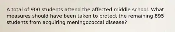 A total of 900 students attend the affected middle school. What measures should have been taken to protect the remaining 895 students from acquiring meningococcal disease?