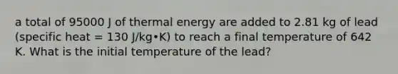 a total of 95000 J of thermal energy are added to 2.81 kg of lead (specific heat = 130 J/kg•K) to reach a final temperature of 642 K. What is the initial temperature of the lead?