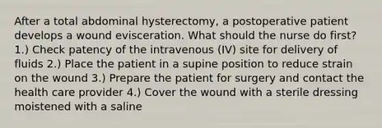 After a total abdominal hysterectomy, a postoperative patient develops a wound evisceration. What should the nurse do first? 1.) Check patency of the intravenous (IV) site for delivery of fluids 2.) Place the patient in a supine position to reduce strain on the wound 3.) Prepare the patient for surgery and contact the health care provider 4.) Cover the wound with a sterile dressing moistened with a saline