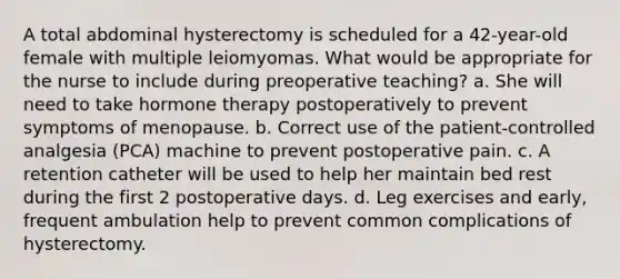 A total abdominal hysterectomy is scheduled for a 42-year-old female with multiple leiomyomas. What would be appropriate for the nurse to include during preoperative teaching? a. She will need to take hormone therapy postoperatively to prevent symptoms of menopause. b. Correct use of the patient-controlled analgesia (PCA) machine to prevent postoperative pain. c. A retention catheter will be used to help her maintain bed rest during the first 2 postoperative days. d. Leg exercises and early, frequent ambulation help to prevent common complications of hysterectomy.