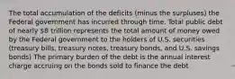 The total accumulation of the deficits (minus the surpluses) the Federal government has incurred through time. Total public debt of nearly 8 trillion represents the total amount of money owed by the Federal government to the holders of U.S. securities (treasury bills, treasury notes, treasury bonds, and U.S. savings bonds) The primary burden of the debt is the annual interest charge accruing on the bonds sold to finance the debt