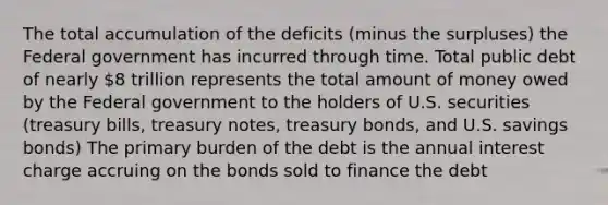 The total accumulation of the deficits (minus the surpluses) the Federal government has incurred through time. Total public debt of nearly 8 trillion represents the total amount of money owed by the Federal government to the holders of U.S. securities (treasury bills, treasury notes, treasury bonds, and U.S. savings bonds) The primary burden of the debt is the annual interest charge accruing on the bonds sold to finance the debt