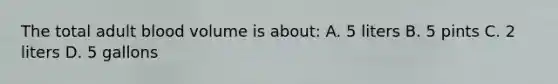 The total adult blood volume is about: A. 5 liters B. 5 pints C. 2 liters D. 5 gallons