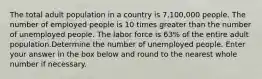 The total adult population in a country is 7,100,000 people. The number of employed people is 10 times greater than the number of unemployed people. The labor force is 63% of the entire adult population.Determine the number of unemployed people. Enter your answer in the box below and round to the nearest whole number if necessary.