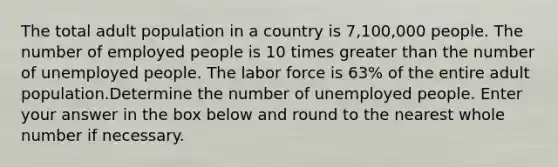 The total adult population in a country is 7,100,000 people. The number of employed people is 10 times greater than the number of unemployed people. The labor force is 63% of the entire adult population.Determine the number of unemployed people. Enter your answer in the box below and round to the nearest whole number if necessary.