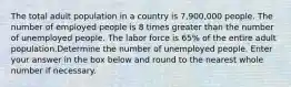 The total adult population in a country is 7,900,000 people. The number of employed people is 8 times greater than the number of unemployed people. The labor force is 65% of the entire adult population.Determine the number of unemployed people. Enter your answer in the box below and round to the nearest whole number if necessary.