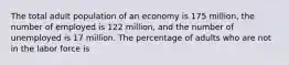 The total adult population of an economy is 175 million, the number of employed is 122 million, and the number of unemployed is 17 million. The percentage of adults who are not in the labor force is