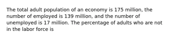 The total adult population of an economy is 175 million, the number of employed is 139 million, and the number of unemployed is 17 million. The percentage of adults who are not in the labor force is