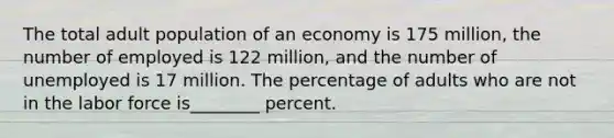 The total adult population of an economy is 175 million, the number of employed is 122 million, and the number of unemployed is 17 million. The percentage of adults who are not in the labor force is________ percent.