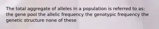 The total aggregate of alleles in a population is referred to as: the gene pool the allelic frequency the genotypic frequency the genetic structure none of these