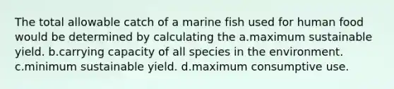 The total allowable catch of a marine fish used for human food would be determined by calculating the a.maximum sustainable yield. b.carrying capacity of all species in the environment. c.minimum sustainable yield. d.maximum consumptive use.