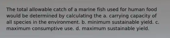 The total allowable catch of a marine fish used for human food would be determined by calculating the a. carrying capacity of all species in the environment. b. minimum sustainable yield. c. maximum consumptive use. d. maximum sustainable yield.