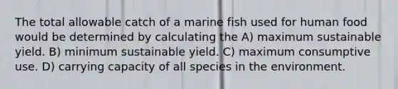 The total allowable catch of a marine fish used for human food would be determined by calculating the A) maximum sustainable yield. B) minimum sustainable yield. C) maximum consumptive use. D) carrying capacity of all species in the environment.