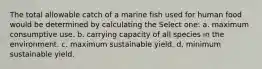 The total allowable catch of a marine fish used for human food would be determined by calculating the Select one: a. maximum consumptive use. b. carrying capacity of all species in the environment. c. maximum sustainable yield. d. minimum sustainable yield.