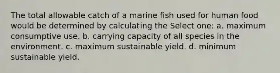 The total allowable catch of a marine fish used for human food would be determined by calculating the Select one: a. maximum consumptive use. b. carrying capacity of all species in the environment. c. maximum sustainable yield. d. minimum sustainable yield.