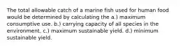 The total allowable catch of a marine fish used for human food would be determined by calculating the a.) maximum consumptive use. b.) carrying capacity of all species in the environment. c.) maximum sustainable yield. d.) minimum sustainable yield.