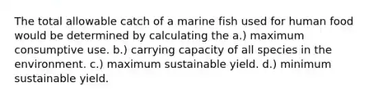 The total allowable catch of a marine fish used for human food would be determined by calculating the a.) maximum consumptive use. b.) carrying capacity of all species in the environment. c.) maximum sustainable yield. d.) minimum sustainable yield.