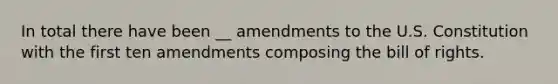 In total there have been __ amendments to the U.S. Constitution with the first ten amendments composing the bill of rights.