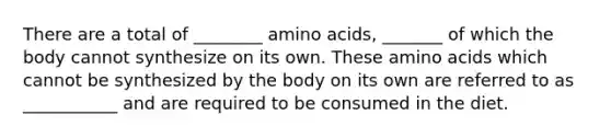 There are a total of ________ amino acids, _______ of which the body cannot synthesize on its own. These amino acids which cannot be synthesized by the body on its own are referred to as ___________ and are required to be consumed in the diet.