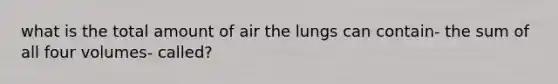 what is the total amount of air the lungs can contain- the sum of all four volumes- called?